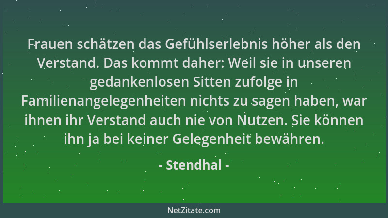Stendhal - Frauen schätzen das Gefühlserlebnis höher als den Verstand. Das kommt daher: Weil sie in unseren gedankenlosen S...