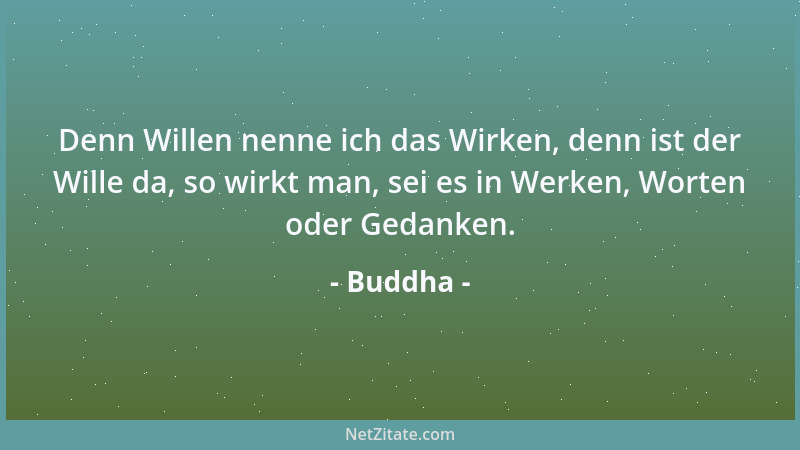 Buddha - Denn Willen nenne ich das Wirken, denn ist der Wille da, so wirkt man, sei es in Werken, Worten oder Gedanken....