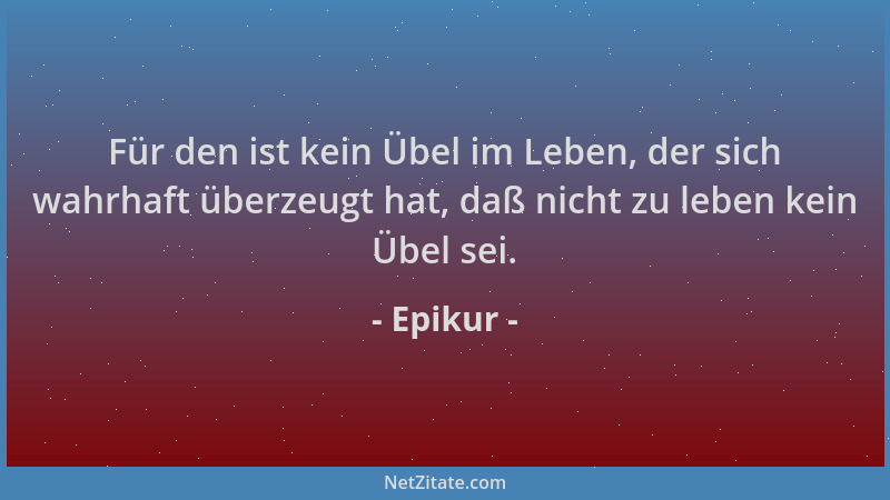 Epikur - Für den ist kein Übel im Leben, der sich wahrhaft überzeugt hat, daß nicht zu leben kein Übel sei....