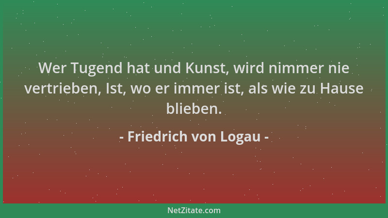 Friedrich von Logau - Wer Tugend hat und Kunst, wird nimmer nie vertrieben, Ist, wo er immer ist, als wie zu Hause blieben....