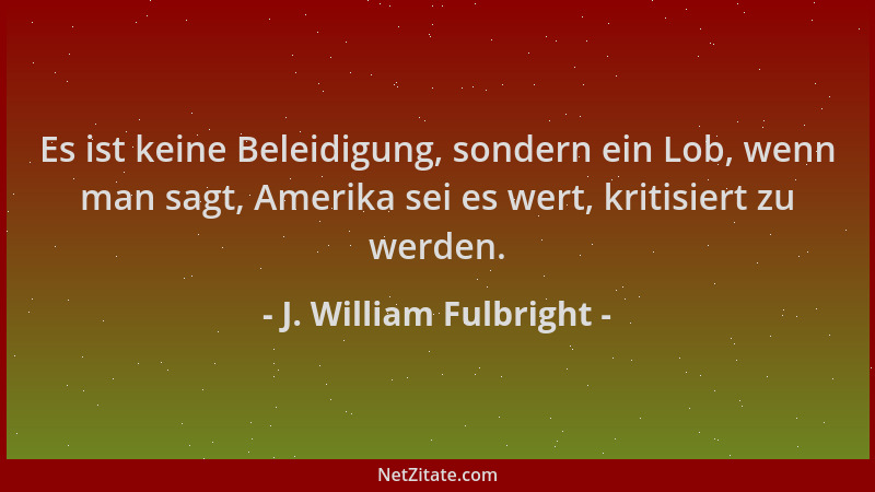 J. William Fulbright - Es ist keine Beleidigung, sondern ein Lob, wenn man sagt, Amerika sei es wert, kritisiert zu werden....