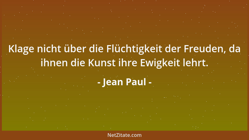 Jean Paul - Klage nicht über die Flüchtigkeit der Freuden, da ihnen die Kunst ihre Ewigkeit lehrt....
