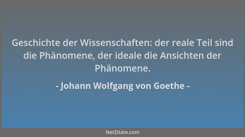 Johann Wolfgang von Goethe - Geschichte der Wissenschaften: der reale Teil sind die Phänomene, der ideale die Ansichten der...