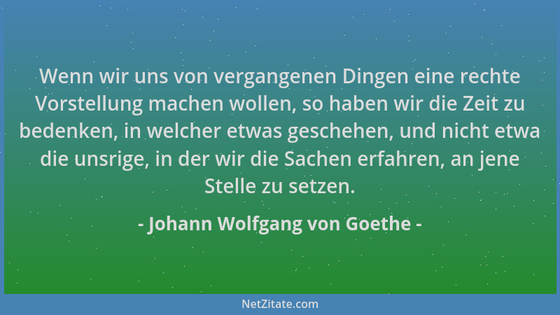 Johann Wolfgang von Goethe - Wenn wir uns von vergangenen Dingen eine rechte Vorstellung machen wollen, so haben wir die Ze...