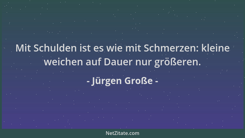 Jürgen Große - Mit Schulden ist es wie mit Schmerzen: kleine weichen auf Dauer nur größeren....