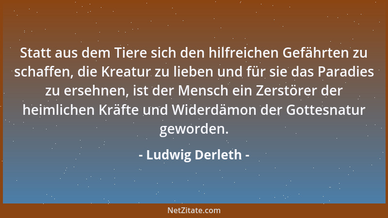 Ludwig Derleth - Statt aus dem Tiere sich den hilfreichen Gefährten zu schaffen, die Kreatur zu lieben und für sie das Para...