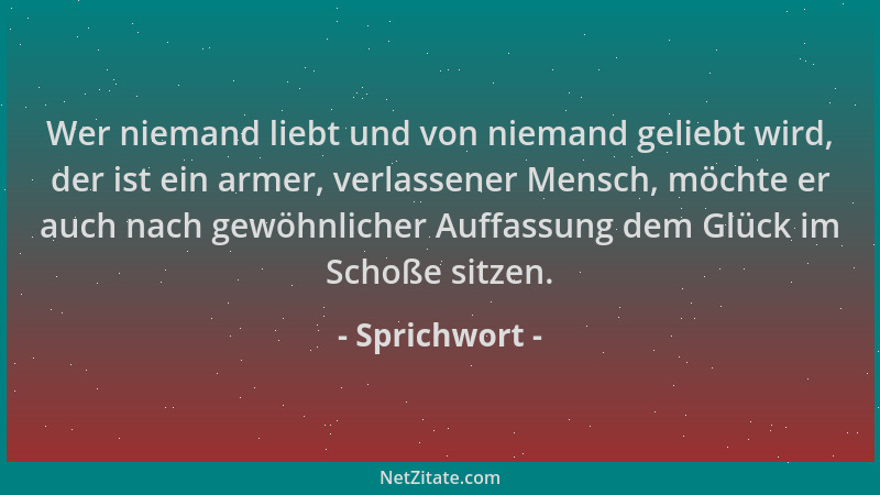 Sprichwort - Wer niemand liebt und von niemand geliebt wird, der ist ein armer, verlassener Mensch, möchte er auch nach gew...