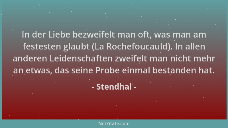 Stendhal - In der Liebe bezweifelt man oft, was man am festesten glaubt (La Rochefoucauld). In allen anderen Leidenschaften...