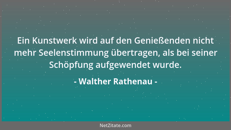Walther Rathenau - Ein Kunstwerk wird auf den Genießenden nicht mehr Seelenstimmung übertragen, als bei seiner Schöpfung au...
