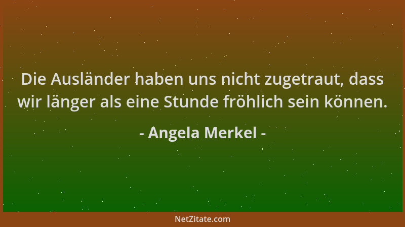 Angela Merkel - Die Ausländer haben uns nicht zugetraut, dass wir länger als eine Stunde fröhlich sein können....