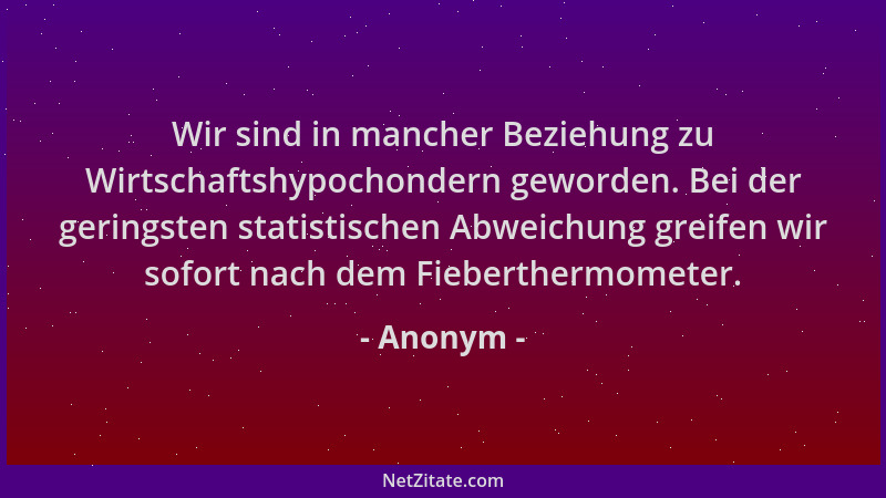 Anonym - Wir sind in mancher Beziehung zu Wirtschaftshypochondern geworden. Bei der geringsten statistischen Abweichung gre...