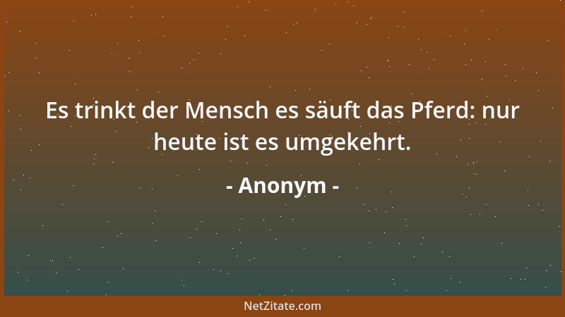 Anonym - Es trinkt der Mensch es säuft das Pferd: nur heute ist es umgekehrt....