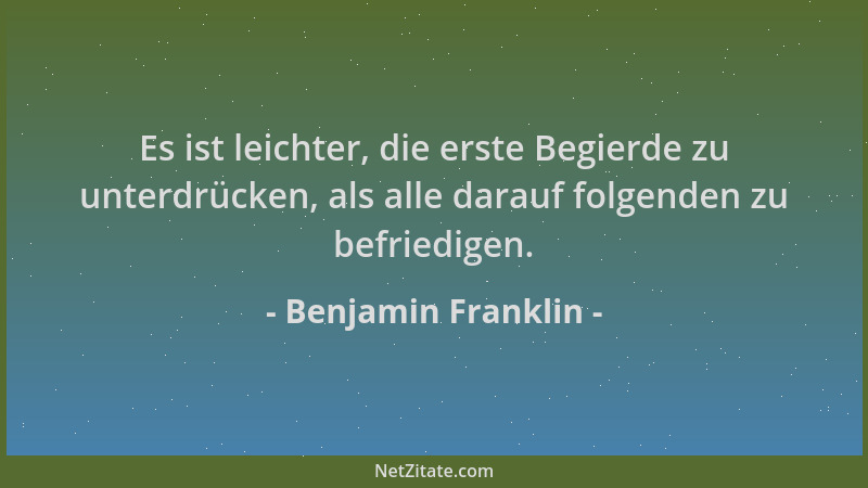 Benjamin Franklin - Es ist leichter, die erste Begierde zu unterdrücken, als alle darauf folgenden zu befriedigen....