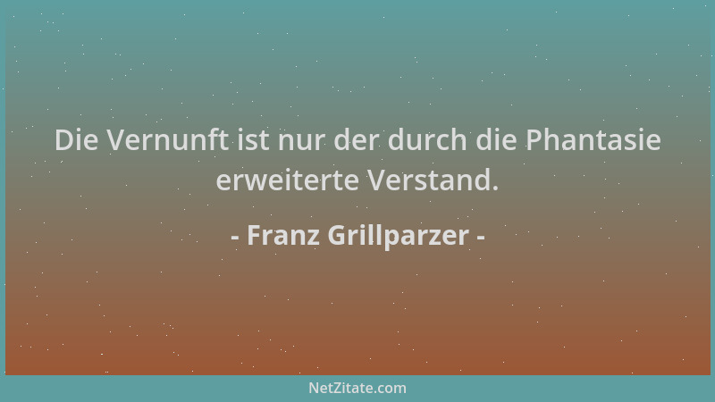 Franz Grillparzer - Die Vernunft ist nur der durch die Phantasie erweiterte Verstand....