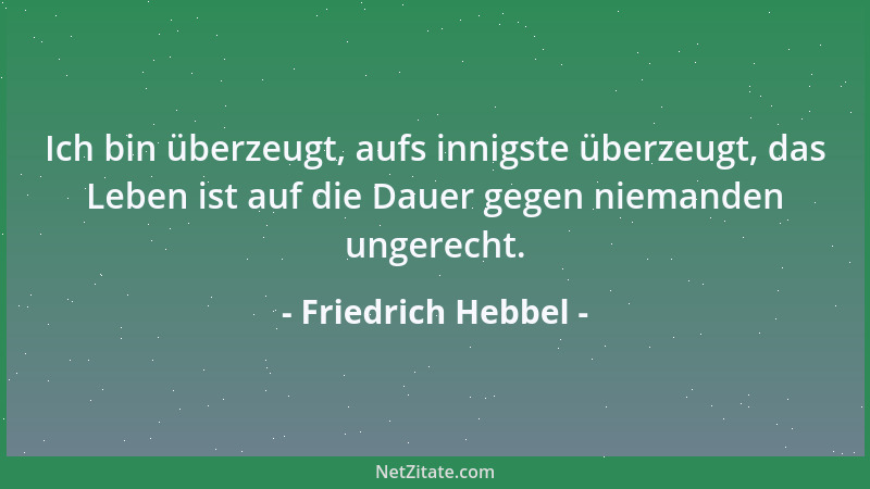 Friedrich Hebbel - Ich bin überzeugt, aufs innigste überzeugt, das Leben ist auf die Dauer gegen niemanden ungerecht....