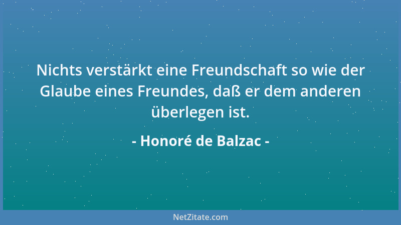 Honoré de Balzac - Nichts verstärkt eine Freundschaft so wie der Glaube eines Freundes, daß er dem anderen überlegen ist....