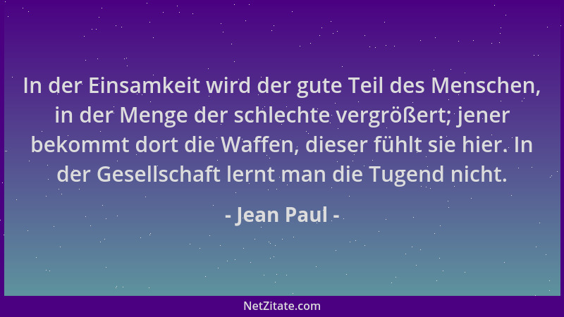 Jean Paul - In der Einsamkeit wird der gute Teil des Menschen, in der Menge der schlechte vergrößert; jener bekommt dort di...