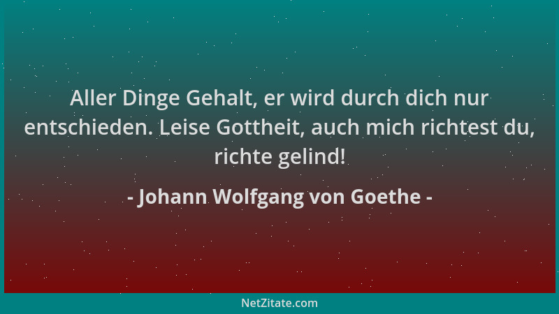 Johann Wolfgang von Goethe - Aller Dinge Gehalt, er wird durch dich nur entschieden. Leise Gottheit, auch mich richtest du,...