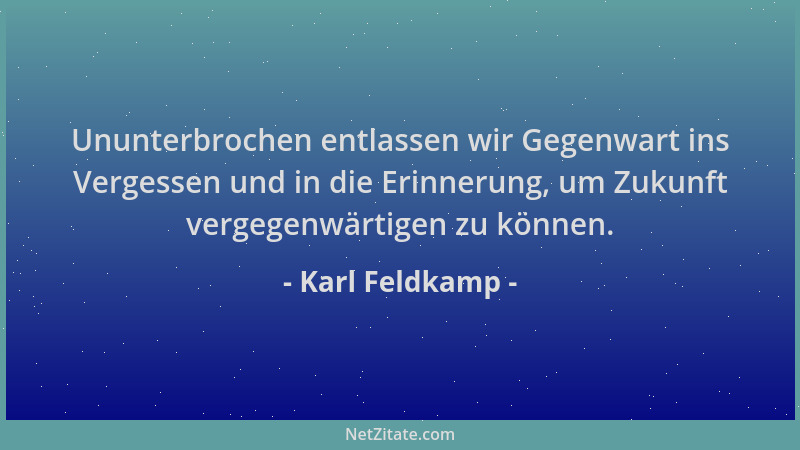 Karl Feldkamp - Ununterbrochen entlassen wir Gegenwart ins Vergessen und in die Erinnerung, um Zukunft vergegenwärtigen zu...