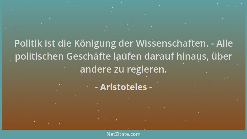 Aristoteles - Politik ist die Königung der Wissenschaften. - Alle politischen Geschäfte laufen darauf hinaus, über andere z...