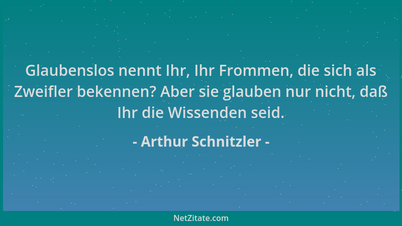 Arthur Schnitzler - Glaubenslos nennt Ihr, Ihr Frommen, die sich als Zweifler bekennen? Aber sie glauben nur nicht, daß Ihr...