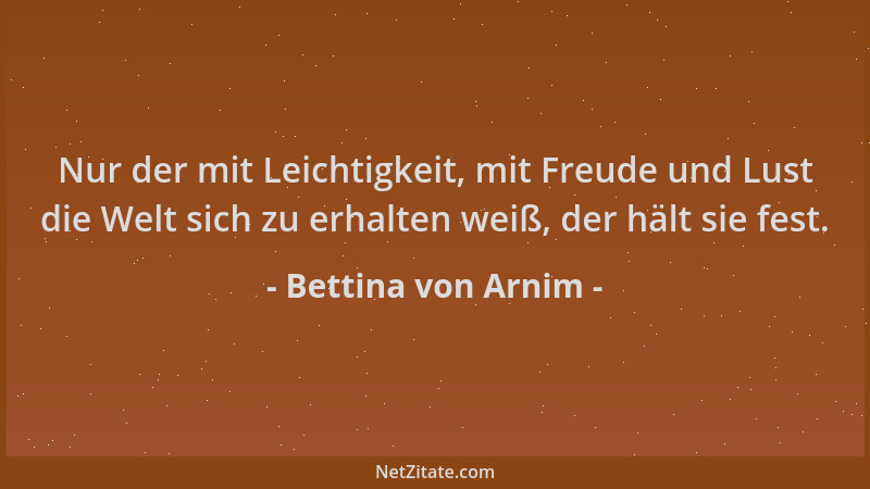 Bettina von Arnim - Nur der mit Leichtigkeit, mit Freude und Lust die Welt sich zu erhalten weiß, der hält sie fest....