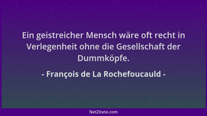 François de La Rochefoucauld - Ein geistreicher Mensch wäre oft recht in Verlegenheit ohne die Gesellschaft der Dummköpfe....