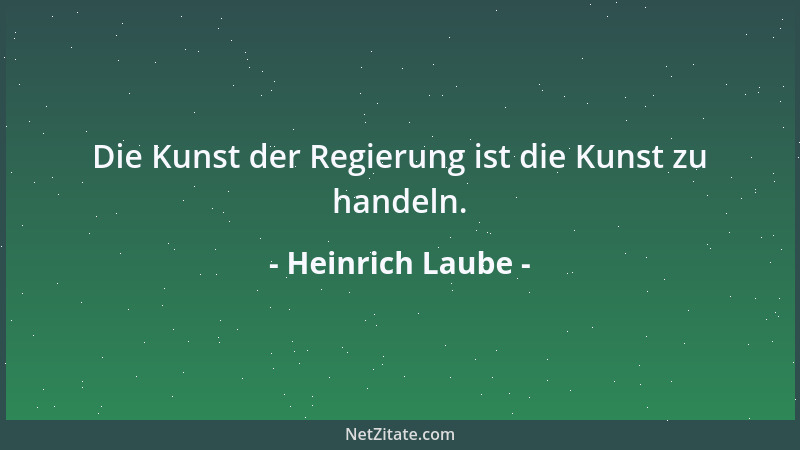 Heinrich Laube - Die Kunst der Regierung ist die Kunst zu handeln....