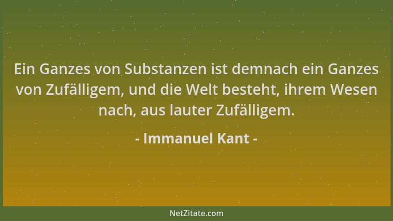 Immanuel Kant - Ein Ganzes von Substanzen ist demnach ein Ganzes von Zufälligem, und die Welt besteht, ihrem Wesen nach, au...