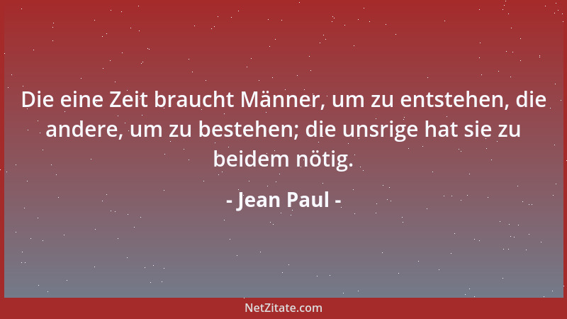 Jean Paul - Die eine Zeit braucht Männer, um zu entstehen, die andere, um zu bestehen; die unsrige hat sie zu beidem nötig....