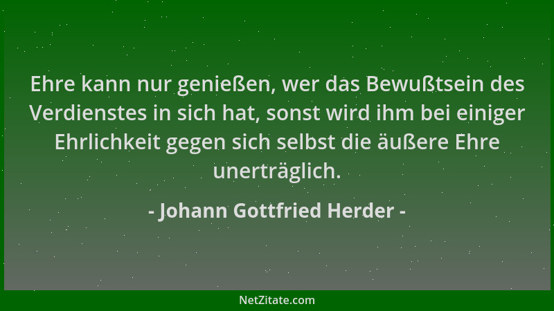 Johann Gottfried Herder - Ehre kann nur genießen, wer das Bewußtsein des Verdienstes in sich hat, sonst wird ihm bei einige...