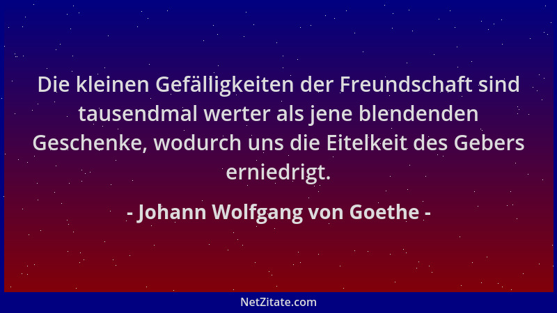Johann Wolfgang von Goethe - Die kleinen Gefälligkeiten der Freundschaft sind tausendmal werter als jene blendenden Geschen...