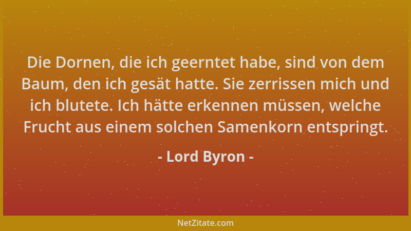 Lord Byron - Die Dornen, die ich geerntet habe, sind von dem Baum, den ich gesät hatte. Sie zerrissen mich und ich blutete....