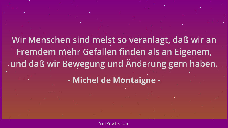 Michel de Montaigne - Wir Menschen sind meist so veranlagt, daß wir an Fremdem mehr Gefallen finden als an Eigenem, und daß...