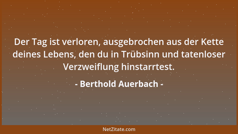 Berthold Auerbach - Der Tag ist verloren, ausgebrochen aus der Kette deines Lebens, den du in Trübsinn und tatenloser Verzw...
