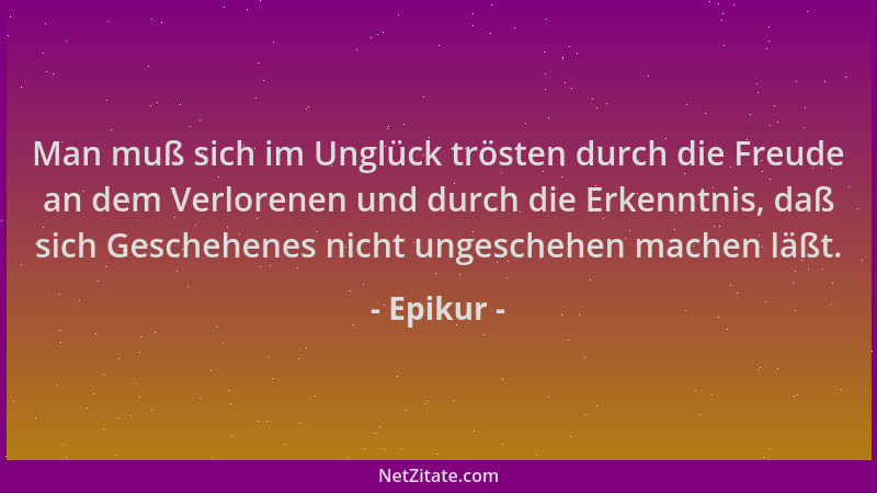 Epikur - Man muß sich im Unglück trösten durch die Freude an dem Verlorenen und durch die Erkenntnis, daß sich Geschehenes...