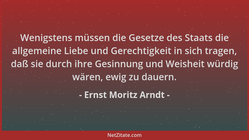 Ernst Moritz Arndt - Wenigstens müssen die Gesetze des Staats die allgemeine Liebe und Gerechtigkeit in sich tragen, daß si...
