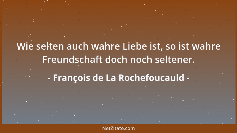 François de La Rochefoucauld - Wie selten auch wahre Liebe ist, so ist wahre Freundschaft doch noch seltener....
