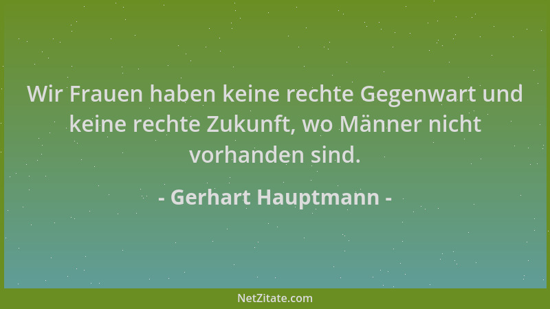 Gerhart Hauptmann - Wir Frauen haben keine rechte Gegenwart und keine rechte Zukunft, wo Männer nicht vorhanden sind....