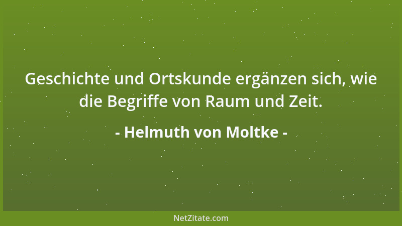 Helmuth von Moltke - Geschichte und Ortskunde ergänzen sich, wie die Begriffe von Raum und Zeit....