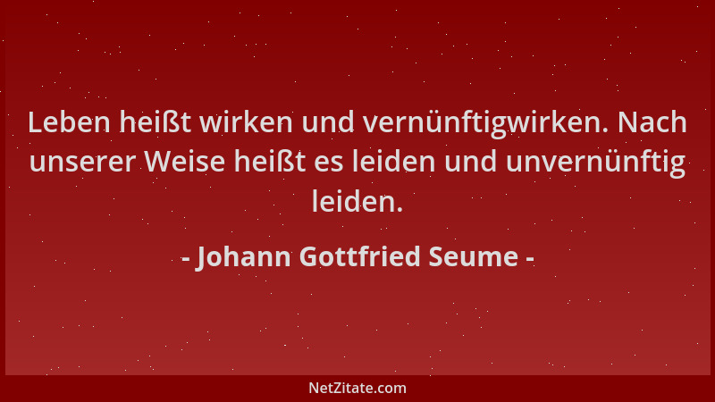 Johann Gottfried Seume - Leben heißt wirken und vernünftigwirken. Nach unserer Weise heißt es leiden und unvernünftig leide...