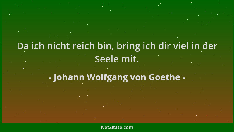 Johann Wolfgang von Goethe - Da ich nicht reich bin, bring ich dir viel in der Seele mit....