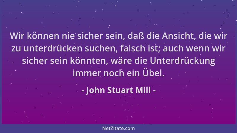 John Stuart Mill - Wir können nie sicher sein, daß die Ansicht, die wir zu unterdrücken suchen, falsch ist; auch wenn wir s...