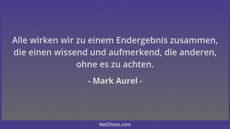 Mark Aurel - Alle wirken wir zu einem Endergebnis zusammen, die einen wissend und aufmerkend, die anderen, ohne es zu achte...