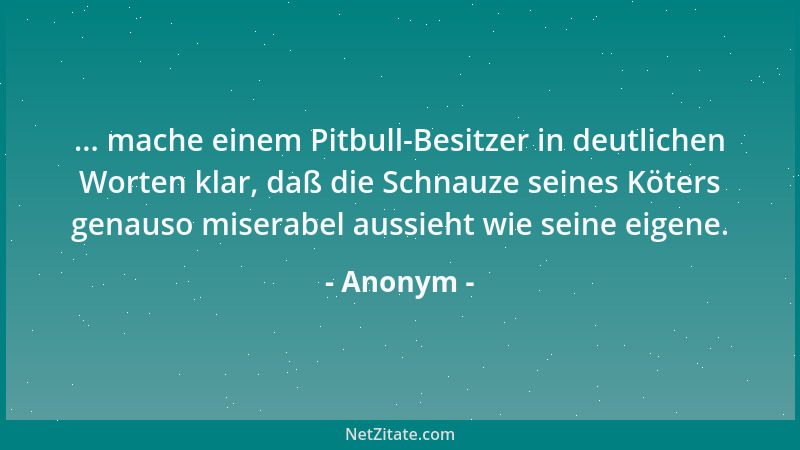 Anonym - ... mache einem Pitbull-Besitzer in deutlichen Worten klar, daß die Schnauze seines Köters genauso miserabel aussi...