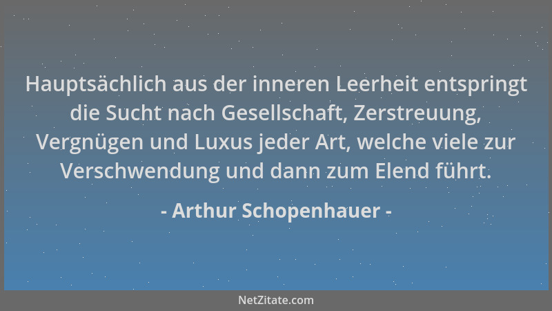 Arthur Schopenhauer - Hauptsächlich aus der inneren Leerheit entspringt die Sucht nach Gesellschaft, Zerstreuung, Vergnügen...