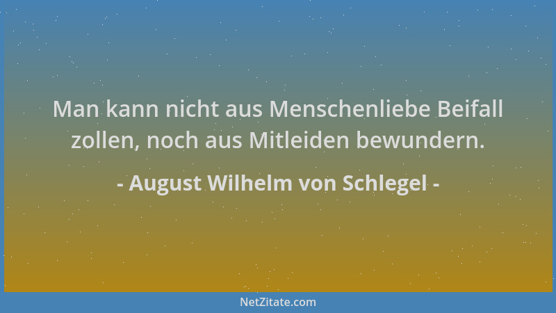 August Wilhelm von Schlegel - Man kann nicht aus Menschenliebe Beifall zollen, noch aus Mitleiden bewundern....