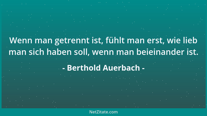 Berthold Auerbach - Wenn man getrennt ist, fühlt man erst, wie lieb man sich haben soll, wenn man beieinander ist....