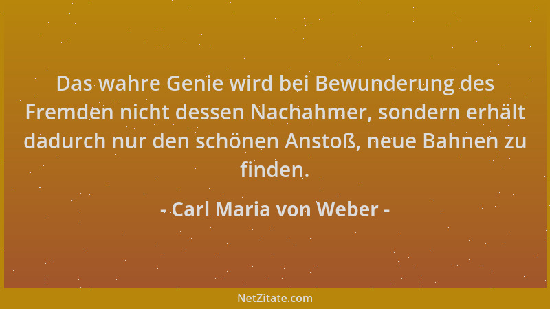 Carl Maria von Weber - Das wahre Genie wird bei Bewunderung des Fremden nicht dessen Nachahmer, sondern erhält dadurch nur...