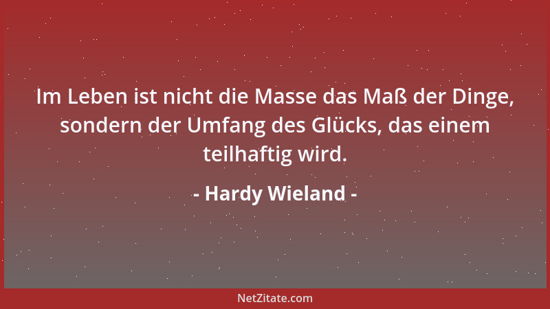 Hardy Wieland - Im Leben ist nicht die Masse das Maß der Dinge, sondern der Umfang des Glücks, das einem teilhaftig wird....